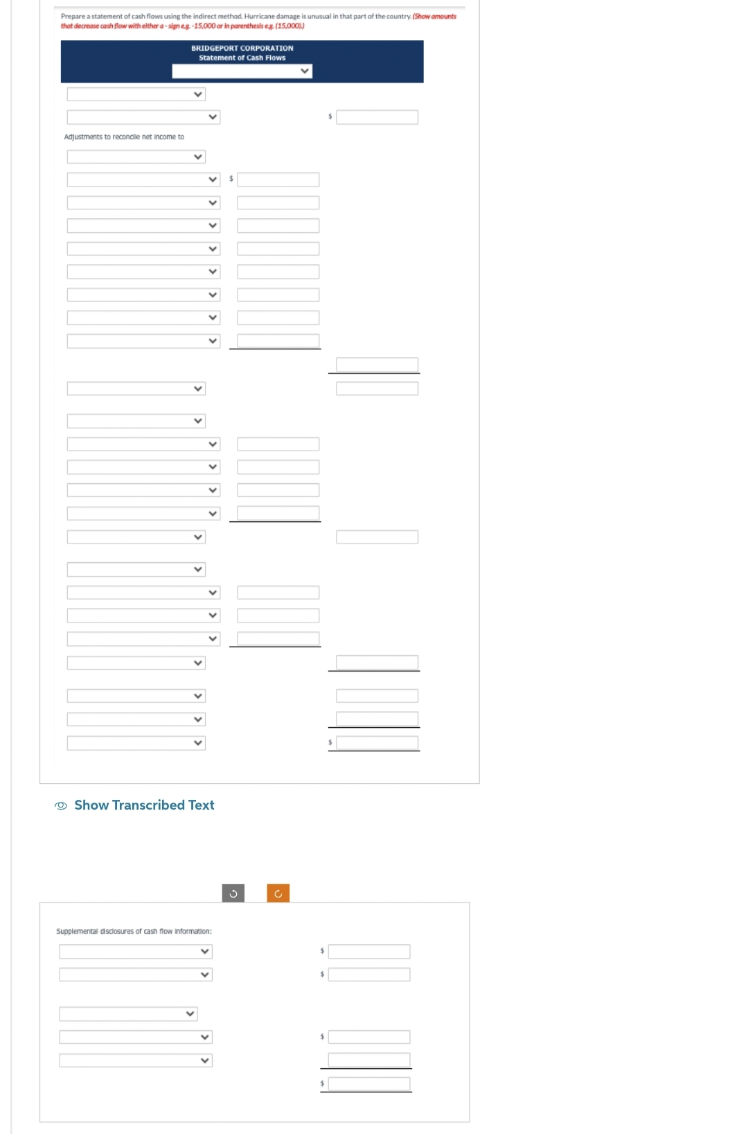 Prepare a statement of cash flows using the indirect method. Hurricane damage is unusual in that part of the country. (Show amounts
that decrease cash flow with either a-sign e.g.-15,000 or in parenthesis eg. (15,000))
Adjustments to recondile net income to
BRIDGEPORT CORPORATION
Statement of Cash Flows
V
✓
Show Transcribed Text
Supplemental disclosures of cash flow information:
$
$
$