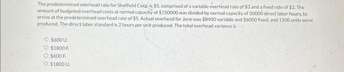 The predetermined overhead rate for Sheffield Corp. is $5, comprised of a variable overhead rate of $3 and a fixed rate of $2. The
amount of budgeted overhead costs at normal capacity of $150000 was divided by normal capacity of 30000 direct labor hours, to
arrive at the predetermined overhead rate of $5. Actual overhead for June was $8400 variable and $6000 fixed, and 1500 units were
produced. The direct labor standard is 2 hours per unit produced. The total overhead variance is
O $600 U.
O $1800 F.
O $600 F.
O $1800 U.