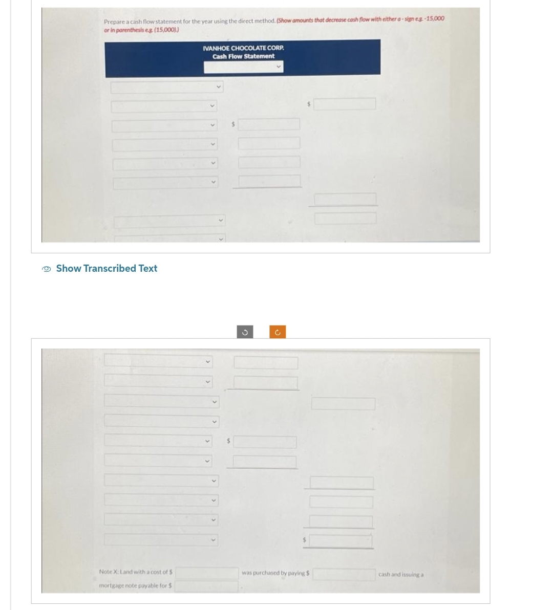 Prepare a cash flow statement for the year using the direct method. (Show amounts that decrease cash flow with either a-sign e.g.-15,000
or in parenthesis e.g. (15,000))
Show Transcribed Text
Note X: Land with a cost of $
mortgage note payable for $
IVANHOE CHOCOLATE CORP.
Cash Flow Statement
$
was purchased by paying $
cash and issuing a