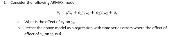 1. Consider the following ARMAX model:
Yt = Bx; + P1yt-1 + P2Yt-2 + &
a. What is the effect of x, on y;
b. Recast the above model as a regression with time series errors where the effect of
effect of x, on y, is ß.

