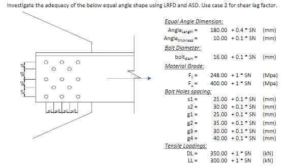 Investigate the adequacy of the below equal angle shape using LRFD and ASD. Use case 2 for shear lag factor.
Equal Angle Dimension:
AngleLength =
Angle thickness=
Bolt Diameter:
O
O
O
0
O
O
O
O
SHERLER
boltalam =
Material Grade:
F₁ =
F₁ =
Bolt Holes spacing:
s1=
s2 =
g1=
g2=
g3=
g4=
180.00 +0.4 SN (mm)
10.00 +0.1SN (mm)
Tensile Loadings:
DL=
LL=
16.00 +0.1 SN (mm)
248.00 +1* SN
400.00 +1* SN
(Mpa)
(Mpa)
25.00 +0.1 SN
(mm)
30.00 +0.1SN (mm)
25.00 +0.1*SN (mm)
35.00 +0.1 SN (mm)
30.00 +0.1 SN (mm)
40.00 +0.1SN
(mm)
350.00 +1* SN
300.00+1 SN
(KN)
(KN)