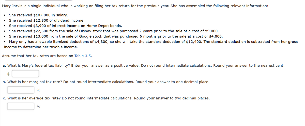 Mary Jarvis is a single individual who is working on filing her tax return for the previous year. She has assembled the following relevant information:
She received $107,000 in salary.
She received $12,500 of dividend income.
She received $3,900 of interest income on Home Depot bonds.
She received $22,500 from the sale of Disney stock that was purchased 2 years prior to the sale at a cost of $9,000.
She received $13,000 from the sale of Google stock that was purchased 6 months prior to the sale at a cost of $4,800.
• Mary only has allowable itemized deductions of $4,800, so she will take the standard deduction of $12,400. The standard deduction is subtracted from her gross
income to determine her taxable income.
Assume that her tax rates are based on Table 3.5.
a. What is Mary's federal tax liability? Enter your answer as a positive value. Do not round intermediate calculations. Round your answer to the nearest cent.
$
b. What is her marginal tax rate? Do not round intermediate calculations. Round your answer to one decimal place.
%
c. What is her average tax rate? Do not round intermediate calculations. Round your answer to two decimal places.
%
