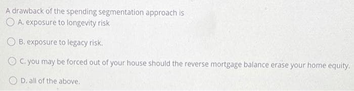 A drawback of the spending segmentation approach is
O A. exposure to longevity risk
O B. exposure to legacy risk.
O C. you may be forced out of your house should the reverse mortgage balance erase your home equity.
O D. all of the above.
