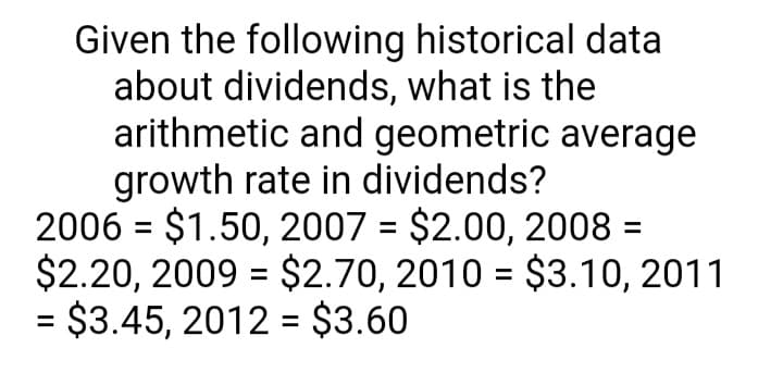 Given the following historical data
about dividends, what is the
arithmetic and geometric average
growth rate in dividends?
2006 = $1.50, 2007 = $2.00, 2008 =
$2.20, 2009 = $2.70, 2010 = $3.10, 2011
= $3.45, 2012 = $3.60
