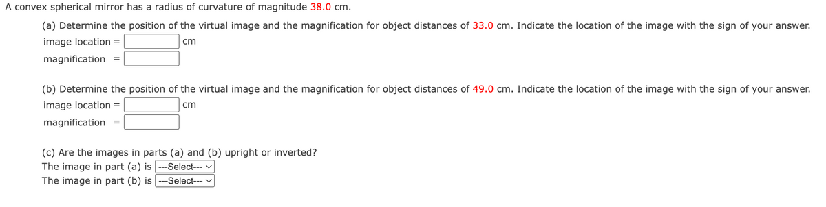 A convex spherical mirror has a radius of curvature of magnitude 38.0 cm.
(a) Determine the position of the virtual image and the magnification for object distances of 33.0 cm. Indicate the location of the image with the sign of your answer.
image location =
cm
magnification
(b) Determine the position of the virtual image and the magnification for object distances of 49.0 cm. Indicate the location of the image with the sign of your answer.
image location =
cm
magnification
=
(c) Are the images in parts (a) and (b) upright or inverted?
The image in part (a) is ---Select---
The image in part (b) is ---Select--- ✓