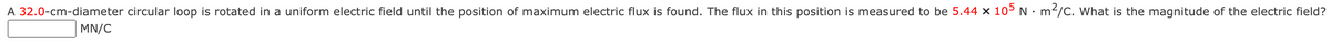 A 32.0-cm-diameter circular loop is rotated in a uniform electric field until the position of maximum electric flux is found. The flux in this position is measured to be 5.44 × 105 N · m²/C. What is the magnitude of the electric field?
MN/C