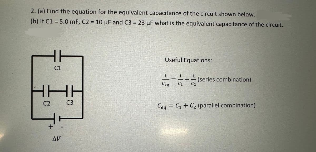 2. (a) Find the equation for the equivalent capacitance of the circuit shown below.
(b) If C1 = 5.0 mF, C2 = 10 µF and C3 = 23 uF what is the equivalent capacitance of the circuit.
HH
C1
IHH
C3
C2
+
AV
Useful Equations:
1
Ceq
==+=(series combination)
Ceq = C₁ + C₂ (parallel combination)
20