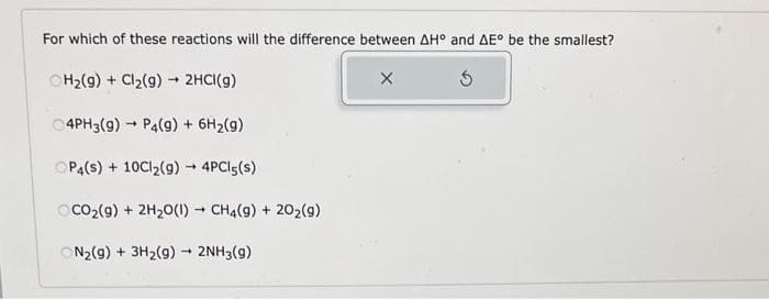 For which of these reactions will the difference between AH° and AE° be the smallest?
X
5
H₂(g) + Cl₂(g) → 2HCl(g)
C4PH3(g) → P4(9) + 6H₂(9)
ⒸP4(s) + 10Cl₂(g) → 4PC15(s)
CO₂(g) + 2H₂O(1) CH4(9) + 20₂(9)
ON₂(g) + 3H₂(g) → 2NH3(9)
-