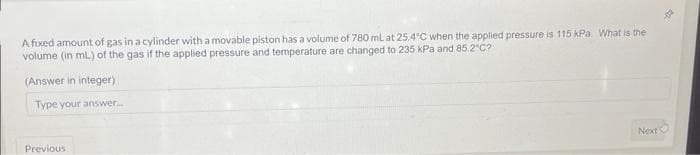 A fixed amount of gas in a cylinder with a movable piston has a volume of 780 mL at 25.4°C when the applied pressure is 115 kPa What is the
volume (in ml.) of the gas if the applied pressure and temperature are changed to 235 kPa and 85.2°C?
(Answer in integer)
Type your answer.....
Previous
Next