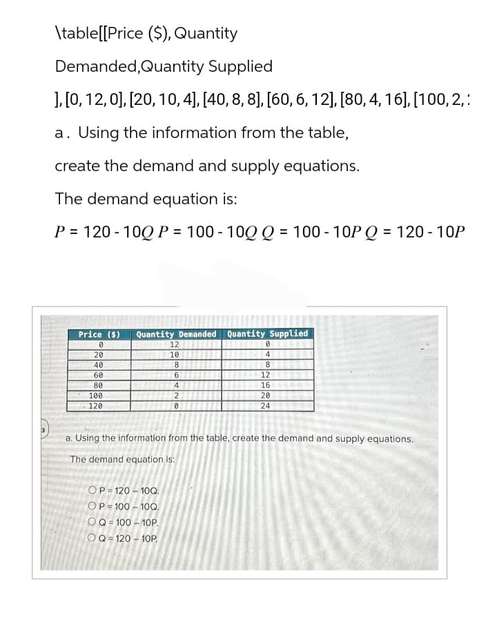 \table[[Price ($), Quantity
Demanded, Quantity Supplied
], [0, 12,0], [20, 10, 4], [40, 8, 8], [60, 6, 12], [80, 4, 16], [100, 2,:
a. Using the information from the table,
create the demand and supply equations.
The demand equation is:
P = 120-10Q P = 100-10Q Q = 100-10P Q = 120 - 10P
Price ($) Quantity Demanded Quantity Supplied
0
20
40
60
80
100
120
OP 120-10Q.
OP 100-10Q.
12
10 #
8
6
4
2
0
OQ 100-10P.
OQ 120-10P.
0
4
8
12
16
222
20
a. Using the information from the table, create the demand and supply equations.
The demand equation is:
24