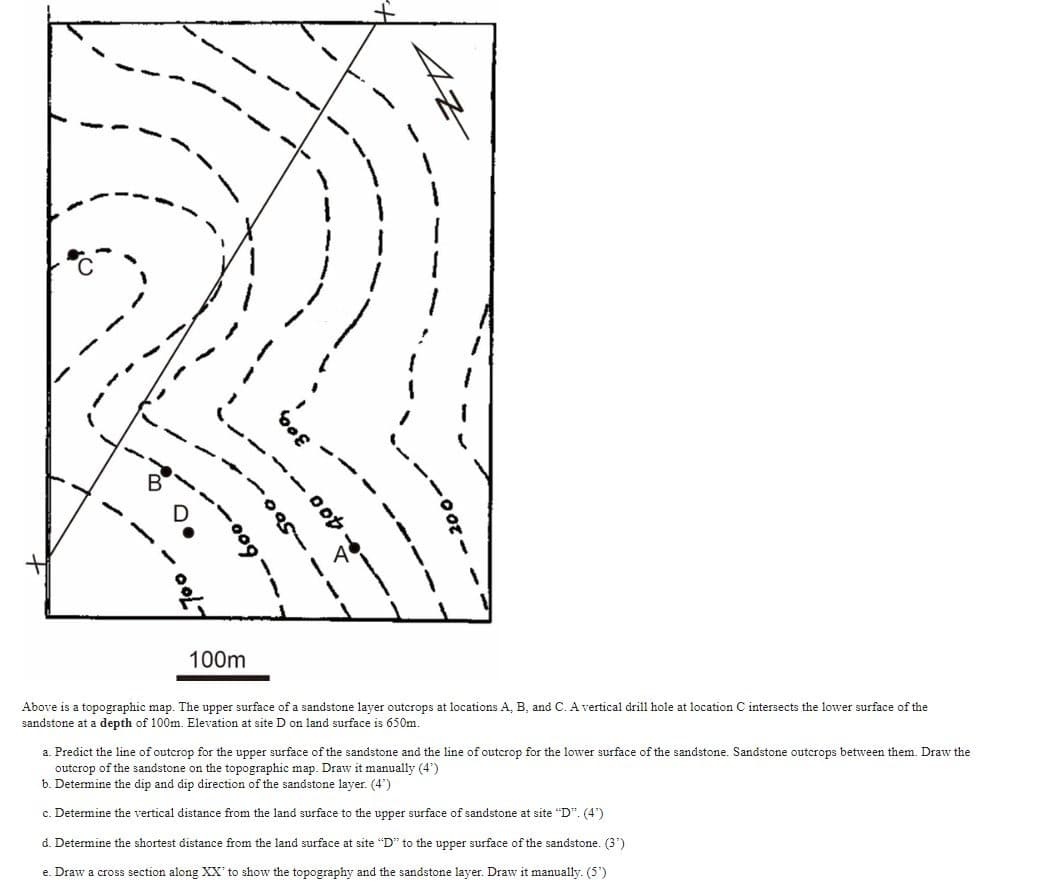 --
·009--
100m
300,
400--
42
Above is a topographic map. The upper surface of a sandstone layer outcrops at locations A, B, and C. A vertical drill hole at location intersects the lower surface of the
sandstone at a depth of 100m. Elevation at site D on land surface is 650m.
a. Predict the line of outcrop for the upper surface of the sandstone and the line of outcrop for the lower surface of the sandstone. Sandstone outcrops between them. Draw the
outcrop of the sandstone on the topographic map. Draw it manually (4')
b. Determine the dip and dip direction of the sandstone layer. (4¹)
c. Determine the vertical distance from the land surface to the upper surface of sandstone at site "D". (4")
d. Determine the shortest distance from the land surface at site "D" to the upper surface of the sandstone. (3¹)
e. Draw a cross section along XX' to show the topography and the sandstone layer. Draw it manually. (5')