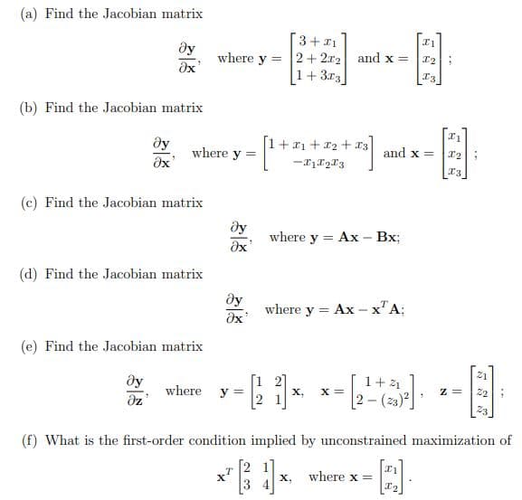 (a) Find the Jacobian matrix
3+1
Əy
2+2x2 and x =
Əx'
[1+3x3
(b) Find the Jacobian matrix
Əy
Əx'
[1+1+2+3
-X1X23
(c) Find the Jacobian matrix
where y = Ax - Bx;
Əx
(d) Find the Jacobian matrix
Əy
Əx'
where y =
= Ax - x¹ A;
(e) Find the Jacobian matrix
21
Əy
1+ 41
Z=
where y=
X, X =
22
Əz
2-(23)²]
23
(f) What is the first-order condition implied by unconstrained maximization of
x1
1
where x
X,
I₂
where y =
where y =
I1
8
I2
I3
and x =
1
11
X2
X3