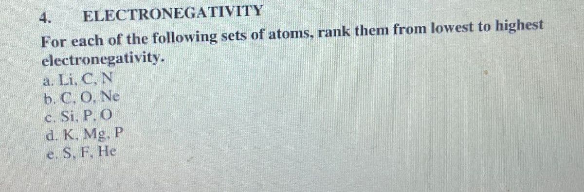4.
ELECTRONEGATIVITY
For each of the following sets of atoms, rank them from lowest to highest
electronegativity.
a. Li, CN
b. C. O, Ne
c. Si, P. O
d. K. Mg. P
e. S. F. He