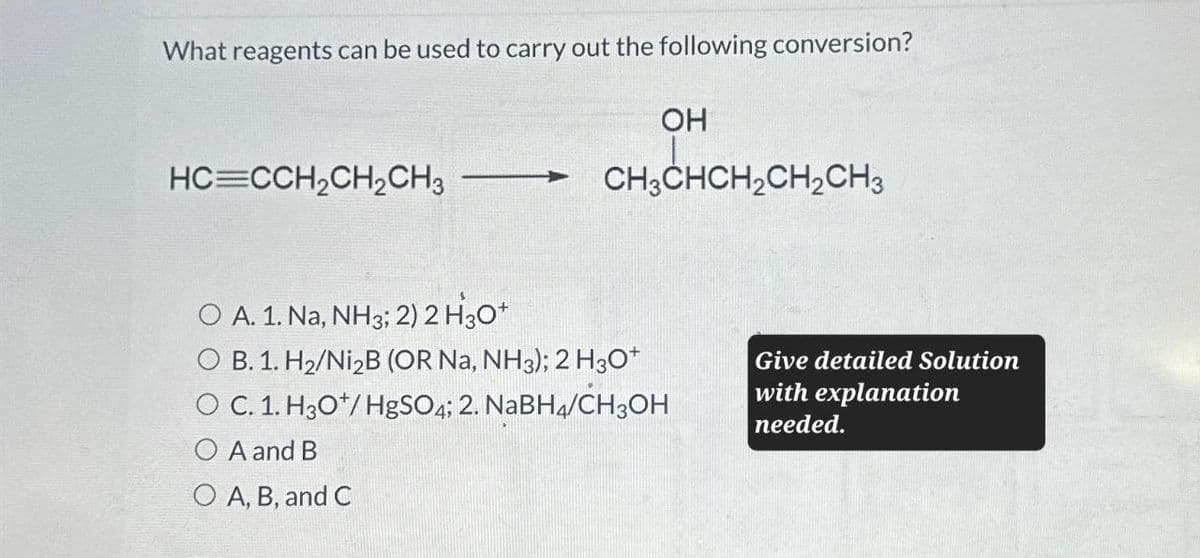 What reagents can be used to carry out the following conversion?
OH
HC=CCH2CH2CH3 CH3CHCH2CH2 CH 3
O A. 1. Na, NH3; 2) 2 H₂O+
O B. 1. H2/Ni2B (OR Na, NH3); 2 H3O+
O C. 1. H3O+/HgSO4; 2. NaBH4/CH3OH
A and B
O A, B, and C
Give detailed Solution
with explanation
needed.