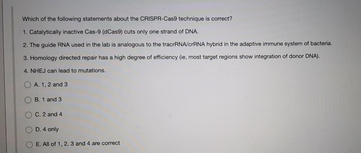 Which of the following statements about the CRISPR-Cas9 technique is correct?
1. Catalytically inactive Cas-9 (dCas9) cuts only one strand of DNA.
2. The guide RNA used in the lab is analogous to the tracrRNA/crRNA hybrid in the adaptive immune system of bacteria.
3. Homology directed repair has a high degree of efficiency (ie, most target regions show integration of donor DNA).
4. NHEJ can lead to mutations.
O A. 1, 2 and 3
B. 1 and 3
C. 2 and 4
D. 4 only
E. All of 1, 2, 3 and 4 are correct
O
