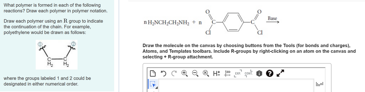 What polymer is formed in each of the following
reactions? Draw each polymer in polymer notation.
Draw each polymer using an R. group to indicate
the continuation of the chain. For example,
polyethylene would be drawn as follows:
V
C
H₂ H₂
where the groups labeled 1 and 2 could be
designated in either numerical order.
n H₂NCH₂CH₂NH₂ + n
Draw the molecule on the canvas by choosing buttons from the Tools (for bonds and charges),
Atoms, and Templates toolbars. Include R-groups by right-clicking on an atom on the canvas and
selecting + R-group attachment.
H 12D EXP.
Base
L
CONT: ?
י
[