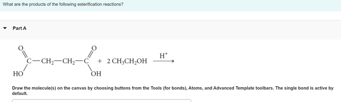 What are the products of the following esterification reactions?
Part A
HO
O=
C-CH₂-CH₂-C + 2 CH3CH₂OH
OH
H+
Draw the molecule(s) on the canvas by choosing buttons from the Tools (for bonds), Atoms, and Advanced Template toolbars. The single bond is active by
default.
