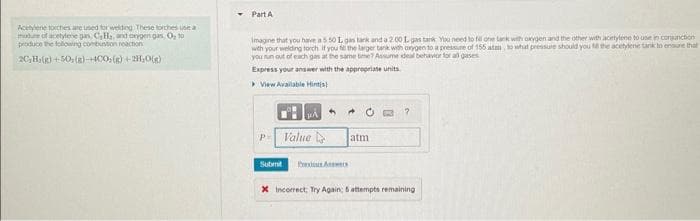 Acetylene torches are used for welding. These torches use a
mudure of acetylene gan, CH₂, and oxygen gas, O, to
produce the following combustion reaction
2C₂H₂(g) +50; (g)-+4CO(g) + 2H₂O(g)
Part A
Imagine that you have a 5.50 1, gas tark and a 2.00 1 gas tank You need to fill one tank with oxygen and the other with acetylene to use in conjunction
with your welding torch if you fill the larger tank with oxygen to a pressure of 155 atan, to what pressure should you till the acetylene tank to ensure that
you run out of each gas at the same time? Assume ideal behavior for all gases
Express your answer with the appropriate units
▸View Available Hint(s)
P Value
Submit
atm
?
X Incorrect Try Again: 5 attempts remaining