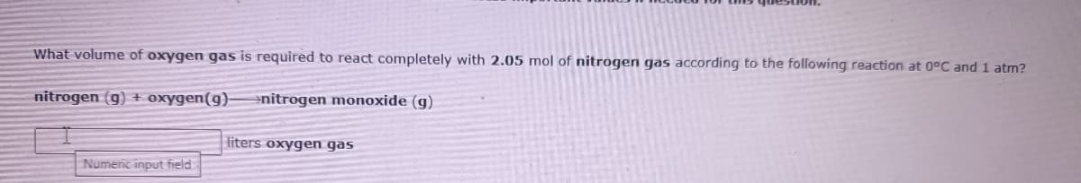 What volume of oxygen gas is required to react completely with 2.05 mol of nitrogen gas according to the following reaction at 0°C and 1 atm?
nitrogen (g) + oxygen(g)-
enitrogen monoxide (g)
liters oxygen gas
Numeric input field
