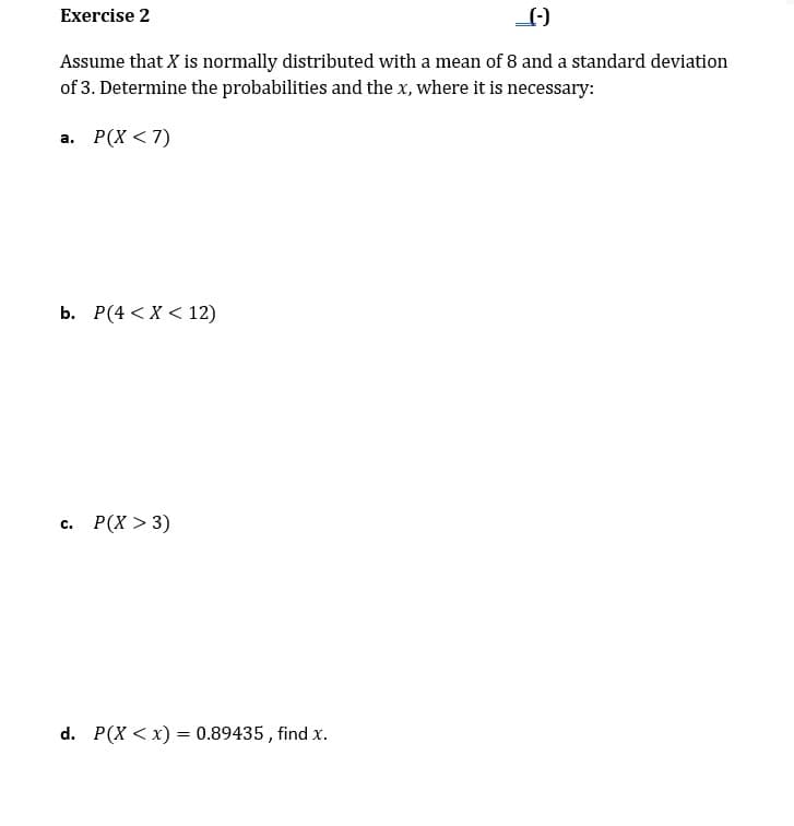 Exercise 2
Assume that X is normally distributed with a mean of 8 and a standard deviation
of 3. Determine the probabilities and the x, where it is necessary:
а. Р(X < 7)
b. Р(4 <X < 12)
Р(X > 3)
C.
d. P(X < x) = 0.89435 , find x.
