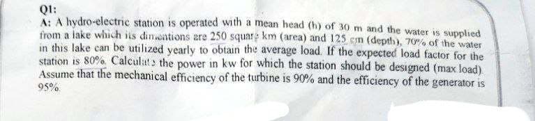 QI:
A: A hydro-electric station is operated with a mean head (h) of 30 m and the water is supplied
from a lake which its dimentions are 250 square km (area) and 125 cm (depth), 70% of the water
in this lake can be utilized yearly to obtain the average load. If the expected load factor for the
station is 80% Calculats the power in kw for which the station should be designed (max load).
Assume that the mechanical efficiency of the turbine is 90% and the efficiency of the generator is
95%