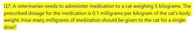 Q7: A veterinarian needs to administer medication to a cat weighing 5 kilograms. The
prescribed dosage for the medication is 0.1 milligrams per kilogram of the cat's body
weight. How many milligrams of medication should be given to the cat for a single
dose?