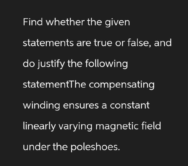Find whether the given
statements are true or false, and
do justify the following
statementThe compensating
winding ensures a constant
linearly varying magnetic field
under the poleshoes.