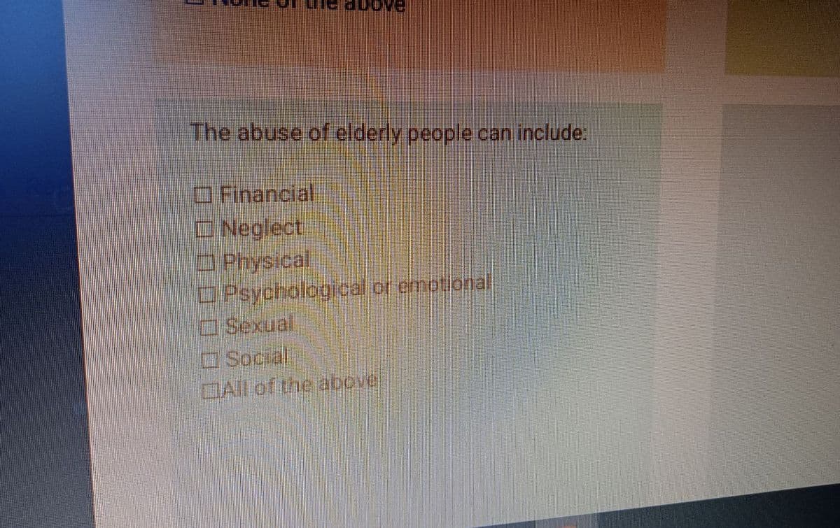 above
The abuse of elderly people can include:
Financial
Neglect
Physical
Psychological or emotional
Sexual
Social
All of the above