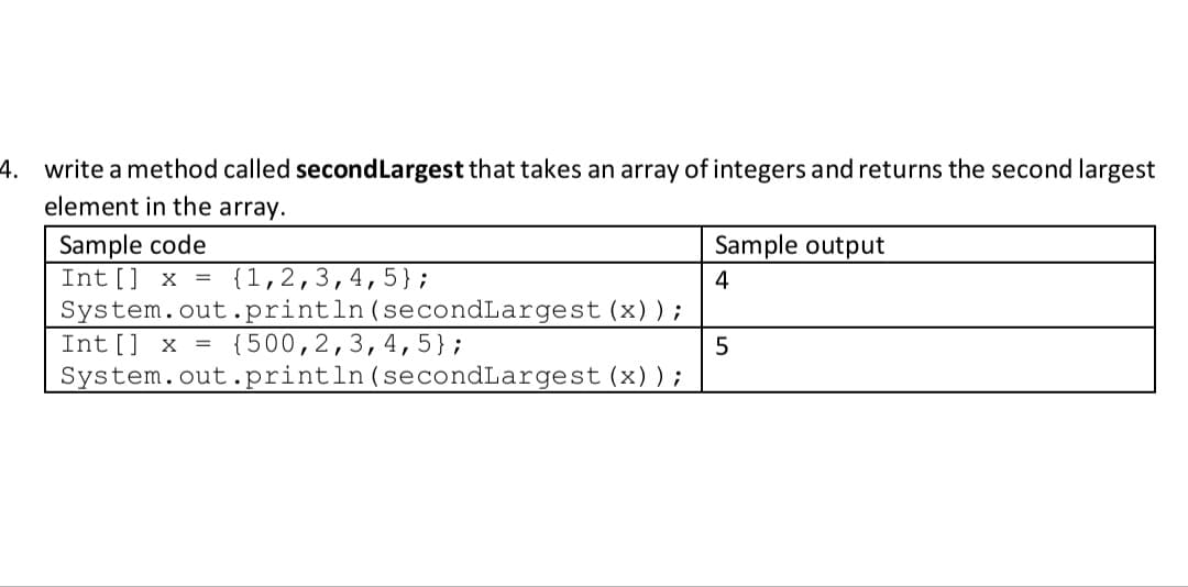 4. write a method called secondLargest that takes an array of integers and returns the second largest
element in the array.
Sample output
Sample code
Int [] x = {1,2,3,4, 5};
System.out.println(secondLargest (x));
4
Int[] x = {500,2,3,4,5};
System.out.println(secondLargest (x));
