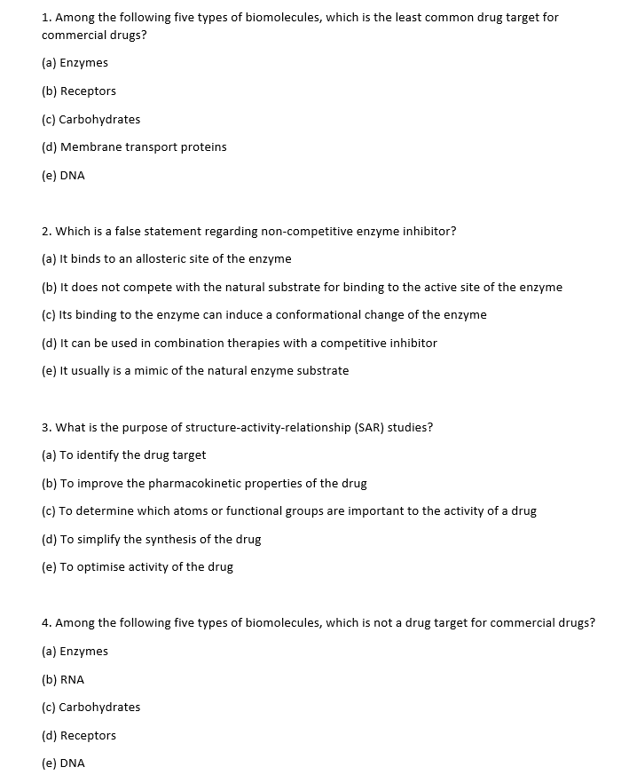 1. Among the following five types of biomolecules, which is the least common drug target for
commercial drugs?
(a) Enzymes
(b) Receptors
(c) Carbohydrates
(d) Membrane transport proteins
(e) DNA
2. Which is a false statement regarding non-competitive enzyme inhibitor?
(a) It binds to an allosteric site of the enzyme
(b) It does not compete with the natural substrate for binding to the active site of the enzyme
(c) Its binding to the enzyme can induce a conformational change of the enzyme
(d) It can be used in combination therapies with a competitive inhibitor
(e) It usually is a mimic of the natural enzyme substrate
3. What is the purpose of structure-activity-relationship (SAR) studies?
(a) To identify the drug target
(b) To improve the pharmacokinetic properties of the drug
(c) To determine which atoms or functional groups are important to the activity of a drug
(d) To simplify the synthesis of the drug
(e) To optimise activity of the drug
4. Among the following five types of biomolecules, which is not a drug target for commercial drugs?
(a) Enzymes
(b) RNA
(c) Carbohydrates
(d) Receptors
(e) DNA
