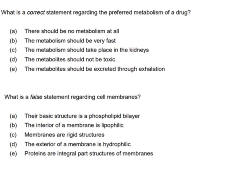 What is a correct statement regarding the preferred metabolism of a drug?
(a) There should be no metabolism at all
(b) The metabolism should be very fast
(c) The metabolism should take place in the kidneys
(d) The metabolites should not be toxic
(e) The metabolites should be excreted through exhalation
What is a false statement regarding cell membranes?
(a) Their basic structure is a phospholipid bilayer
(b) The interior of a membrane is lipophilic
(c) Membranes are rigid structures
(d) The exterior of a membrane is hydrophilic
(e)
Proteins are integral part structures of membranes
