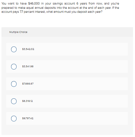 You want to have $46,000 in your savings account 6 years from now, and you're
prepared to make equal annual deposits Into the account at the end of each year. If the
account pays 7.7 percent Interest, what amount must you deposit each year?
Multiple Choice
O
O
$3,542.02
$3,541.98
$7,666.67
$6.318.12
$9,797.42