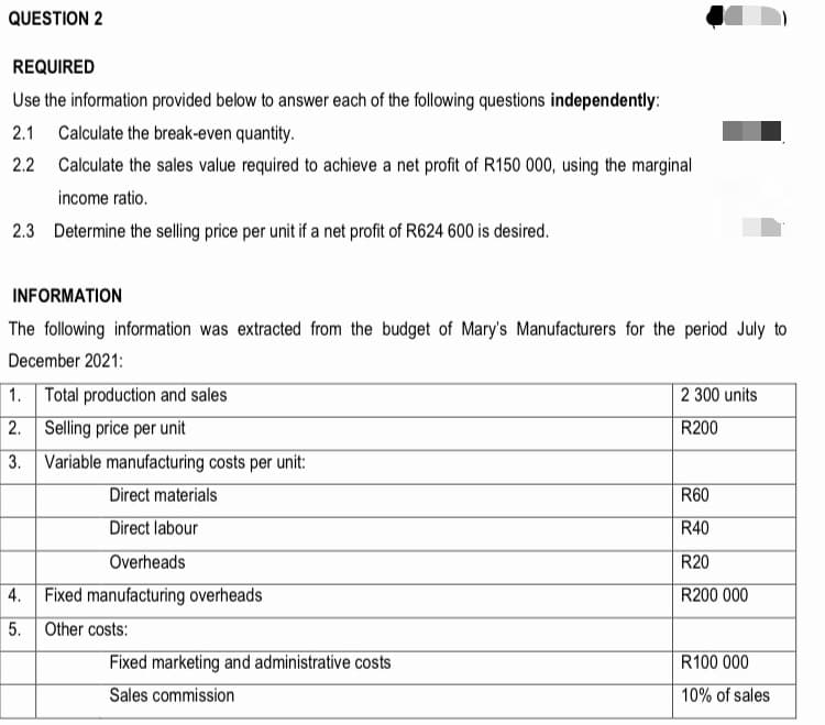 QUESTION 2
REQUIRED
Use the information provided below to answer each of the following questions independently:
2.1 Calculate the break-even quantity.
2.2 Calculate the sales value required to achieve a net profit of R150 000, using the marginal
income ratio.
2.3 Determine the selling price per unit if a net profit of R624 600 is desired.
INFORMATION
The following information was extracted from the budget of Mary's Manufacturers for the period July to
December 2021:
1. Total production and sales
2 300 units
| 2. Selling price per unit
R200
3. Variable manufacturing costs per unit:
Direct materials
R60
Direct labour
R40
Overheads
R20
4. Fixed manufacturing overheads
R200 000
5.
Other costs:
Fixed marketing and administrative costs
R100 000
Sales commission
10% of sales
