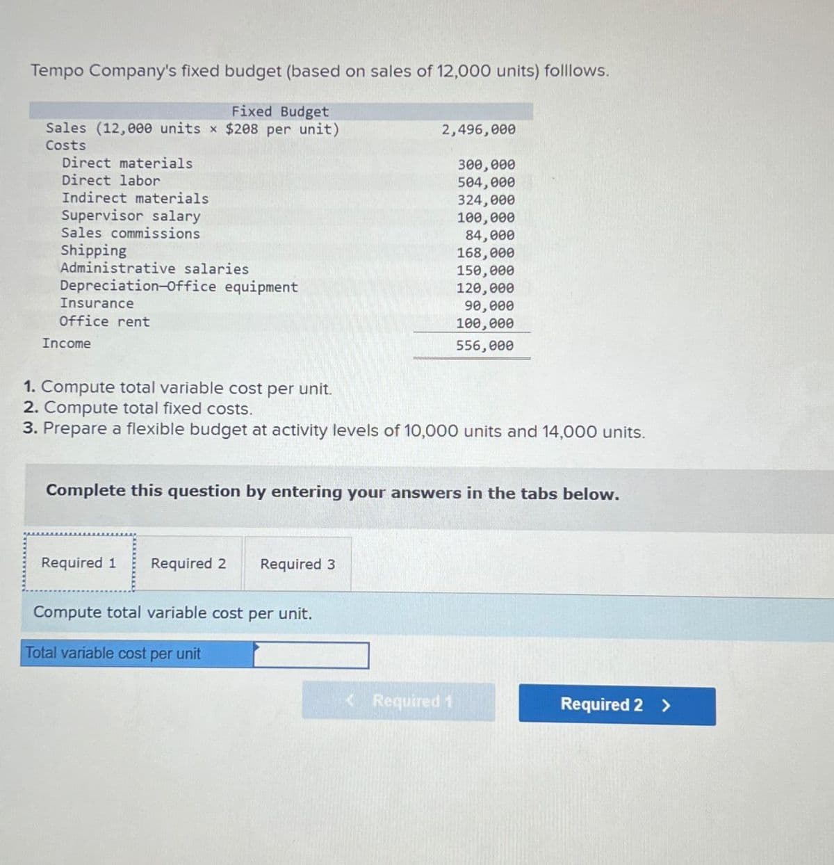 Tempo Company's fixed budget (based on sales of 12,000 units) folllows.
Fixed Budget
Sales (12,000 units x $208 per unit)
Costs
Direct materials
Direct labor
Indirect materials
2,496,000
300,000
504,000
324,000
Supervisor salary
100,000
Sales commissions
84,000
Shipping
168,000
Administrative
salaries
150,000
Depreciation-Office equipment
120,000
Insurance
90,000
Office rent
100,000
Income
556,000
1. Compute total variable cost per unit.
2. Compute total fixed costs.
3. Prepare a flexible budget at activity levels of 10,000 units and 14,000 units.
Complete this question by entering your answers in the tabs below.
Required 1
Required 2 Required 3
Compute total variable cost per unit.
Total variable cost per unit
<Required 1
Required 2 >