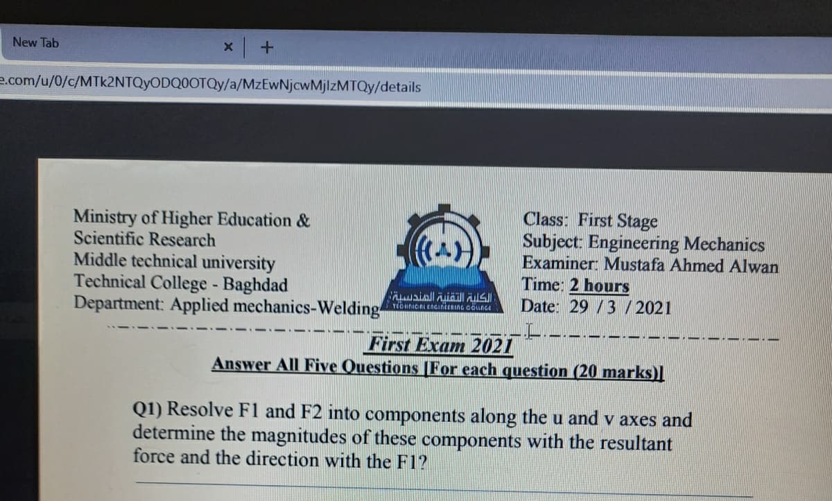 New Tab
e.com/u/0/c/MTK2NTQYODQ0OTQY/a/MzEwNjcwMjlzMTQy/details
Ministry of Higher Education &
Scientific Research
Middle technical university
Technical College - Baghdad
Department: Applied mechanics-Welding-
Class: First Stage
Subject: Engineering Mechanics
Examiner: Mustafa Ahmed Alwan
Time: 2 hours
Date: 29 /3 / 2021
(A)
First Exam 2021
Answer All Five Questions |For each question (20 marks)l
Q1) Resolve F1 and F2 into components along the u and v axes and
determine the magnitudes of these components with the resultant
force and the direction with the F1?
