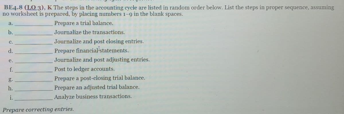 BE4.8 (LO 3), K The steps in the accounting cycle are listed in random order below. List the steps in proper sequence, assuming
no worksheet is prepared, by placing numbers 1-9 in the blank spaces.
Prepare a trial balance.
Journalize the transactions.
Journalize and post closing entries.
Prepare financial statements.
Journalize and post adjusting entries.
Post to ledger accounts.
a.
b.
C.
d.
e.
f.
h.
i.
Prepare a post-closing trial balance.
Prepare an adjusted trial balance.
Analyze business transactions.
Prepare correcting entries.