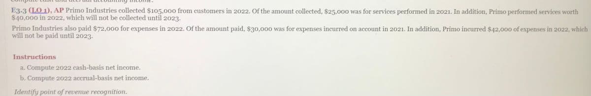 E3.3 (LO 1), AP Primo Industries collected $105,000 from customers in 2022. Of the amount collected, $25,000 was for services performed in 2021. In addition, Primo performed services worth
$40,000 in 2022, which will not be collected until 2023.
Primo Industries also paid $72,000 for expenses in 2022. Of the amount paid, $30,000 was for expenses incurred on account in 2021. In addition, Primo incurred $42,000 of expenses in 2022, which
will not be paid until 2023.
Instructions
a. Compute 2022 cash-basis net income.
b. Compute 2022 accrual-basis net income.
Identify point of revenue recognition.