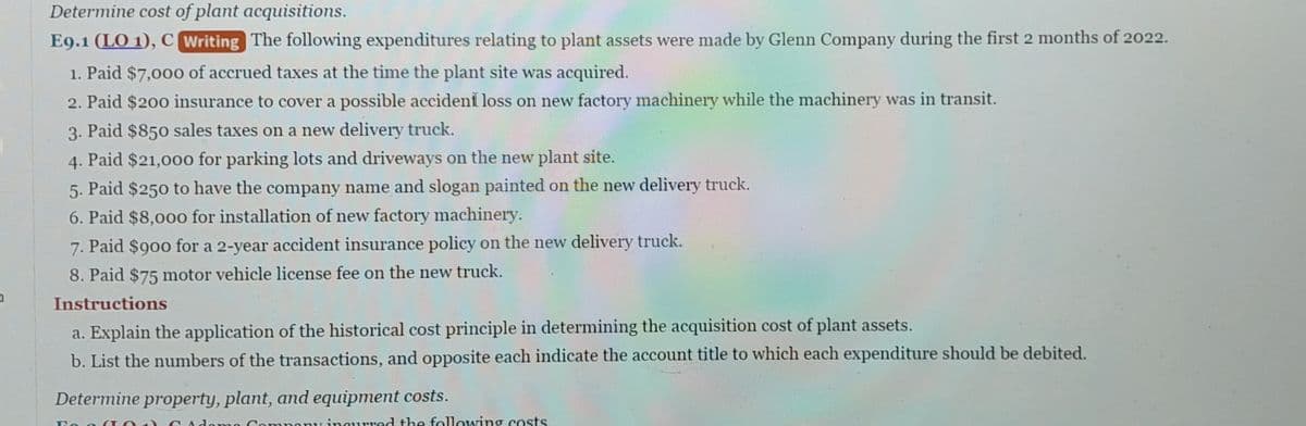 a
Determine cost of plant acquisitions.
E9.1 (LO 1), C Writing The following expenditures relating to plant assets were made by Glenn Company during the first 2 months of 2022.
1. Paid $7,000 of accrued taxes at the time the plant site was acquired.
2. Paid $200 insurance to cover a possible accident loss on new factory machinery while the machinery was in transit.
3. Paid $850 sales taxes on a new delivery truck.
4. Paid $21,000 for parking lots and driveways on the new plant site.
5. Paid $250 to have the company name and slogan painted on the new delivery truck.
6. Paid $8,000 for installation of new factory machinery.
7. Paid $900 for a 2-year accident insurance policy on the new delivery truck.
8. Paid $75 motor vehicle license fee on the new truck.
Instructions
a. Explain the application of the historical cost principle in determining the acquisition cost of plant assets.
b. List the numbers of the transactions, and opposite each indicate the account title to which each expenditure should be debited.
Determine property, plant, and equipment costs.
Eo a (TC
ma mpany incurred the following costs.