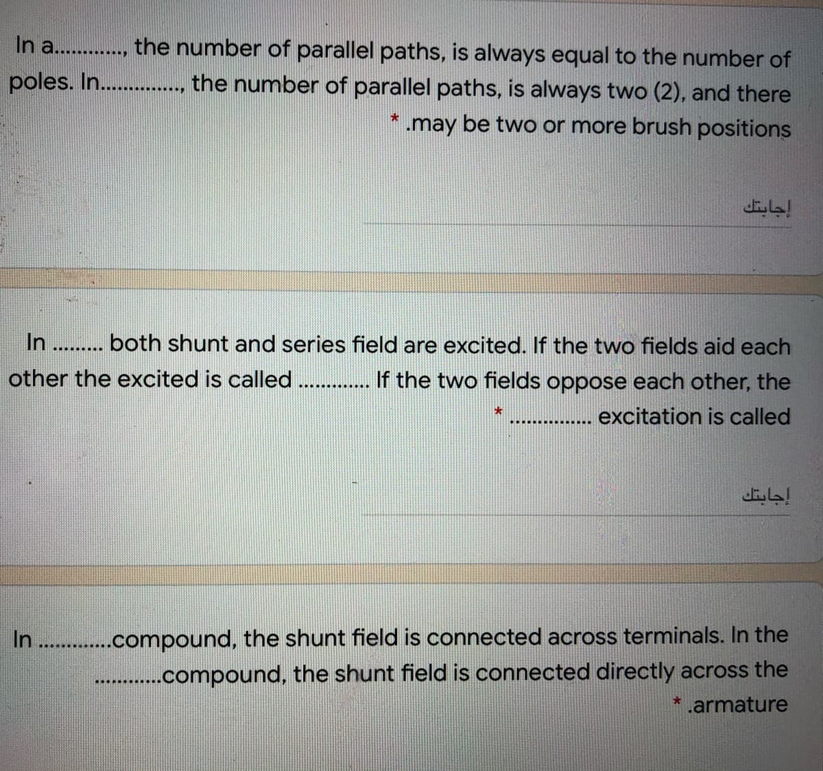 In a. ., the number of parallel paths, is always equal to the number of
poles. I ., the number of parallel paths, is always two (2), and there
........
.may be two or more brush positions
إجابتك
In . . both shunt and series field are excited. If the two fields aid each
other the excited is called . If the two fields oppose each other, the
...... ...
大
.. ........
excitation is called
إجابتك
In . .compound, the shunt field is connected across terminals. In the
......compound, the shunt field is connected directly across the
* .armature
.....
