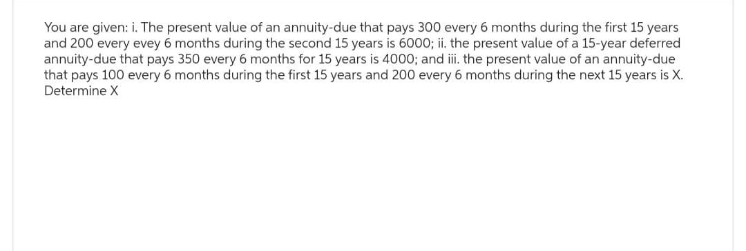 You are given: i. The present value of an annuity-due that pays 300 every 6 months during the first 15 years
and 200 every evey 6 months during the second 15 years is 6000; ii. the present value of a 15-year deferred
annuity-due that pays 350 every 6 months for 15 years is 4000; and iii. the present value of an annuity-due
that pays 100 every 6 months during the first 15 years and 200 every 6 months during the next 15 years is X.
Determine X