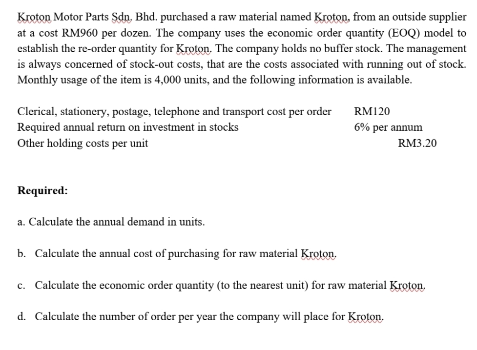 Kroton Motor Parts Sdn. Bhd. purchased a raw material named Kroton, from an outside supplier
at a cost RM960 per dozen. The company uses the economic order quantity (EOQ) model to
establish the re-order quantity for Kroton. The company holds no buffer stock. The management
is always concerned of stock-out costs, that are the costs associated with running out of stock.
Monthly usage of the item is 4,000 units, and the following information is available.
Clerical, stationery, postage, telephone and transport cost per order
Required annual return on investment in stocks
Other holding costs per unit
RM120
6% per annum
RM3.20
Required:
a. Calculate the annual demand in units.
b. Calculate the annual cost of purchasing for raw material Kroton.
c. Calculate the economic order quantity (to the nearest unit) for raw material Kroton.
d. Calculate the number of order per year the company will place for Kroton.
