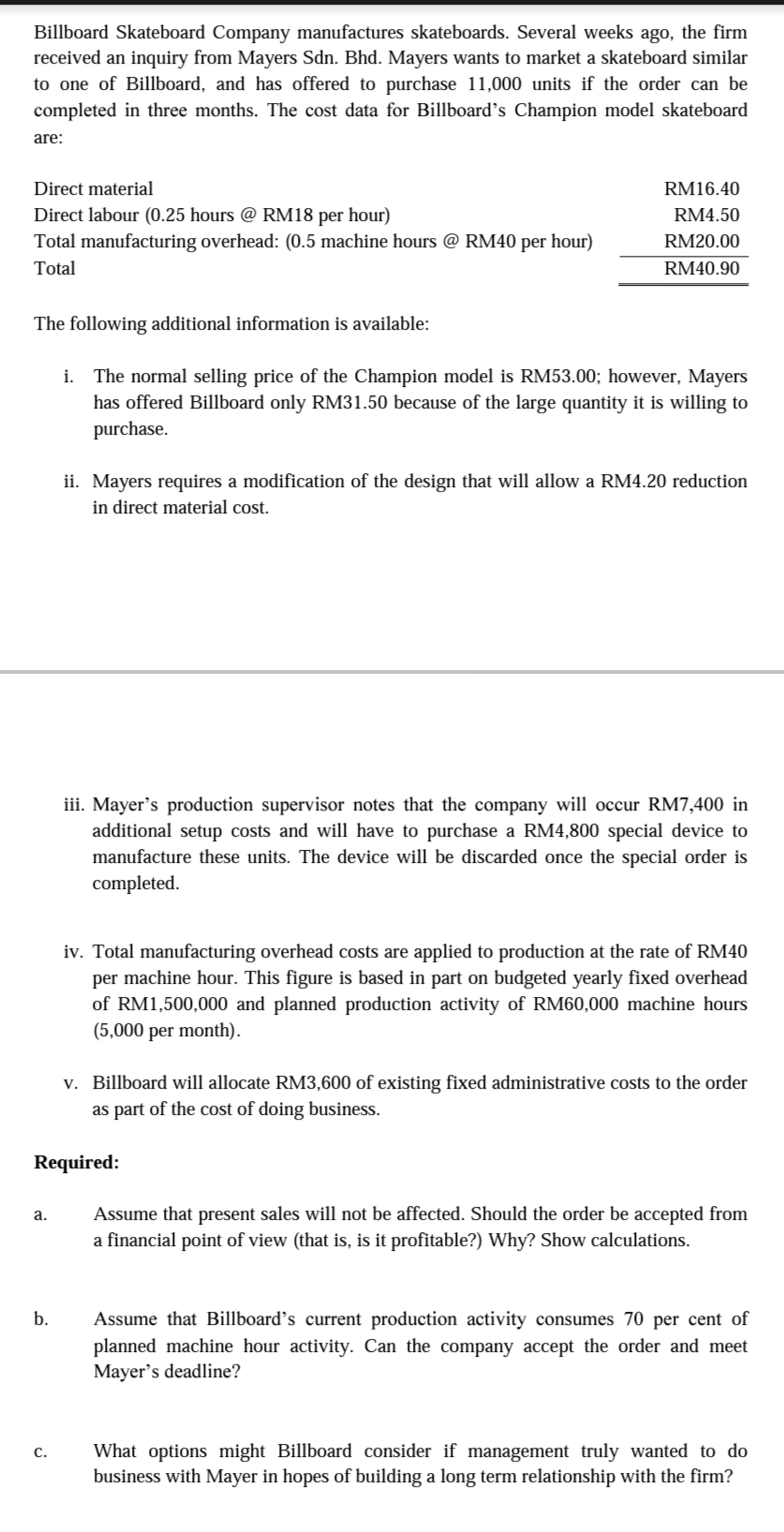 Billboard Skateboard Company manufactures skateboards. Several weeks ago, the firm
received an inquiry from Mayers Sdn. Bhd. Mayers wants to market a skateboard similar
to one of Billboard, and has offered to purchase 11,000 units if the order can be
completed in three months. The cost data for Billboard's Champion model skateboard
are:
Direct material
RM16.40
Direct labour (0.25 hours @ RM18 per hour)
RM4.50
Total manufacturing overhead: (0.5 machine hours @ RM40 per hour)
RM20.00
Total
RM40.90
The following additional information is available:
i. The normal selling price of the Champion model is RM53.00; however, Mayers
has offered Billboard only RM31.50 because of the large quantity it is willing to
purchase.
ii. Mayers requires a modification of the design that will allow a RM4.20 reduction
in direct material cost.
iii. Mayer's production supervisor notes that the company will occur RM7,400 in
additional setup costs and will have to purchase a RM4,800 special device to
manufacture these units. The device will be discarded once the special order is
completed.
iv. Total manufacturing overhead costs are applied to production at the rate of RM40
per machine hour. This figure is based in part on budgeted yearly fixed overhead
of RM1,500,000 and planned production activity of RM60,000 machine hours
(5,000 per month).
v. Billboard will allocate RM3,600 of existing fixed administrative costs to the order
as part of the cost of doing business.
Required:
a.
Assume that present sales will not be affected. Should the order be accepted from
a financial point of view (that is, is it profitable?) Why? Show calculations.
b.
Assume that Billboard's current production activity consumes 70 per cent of
planned machine hour activity. Can the company accept the order and meet
Mayer's deadline?
What options might Billboard consider if management truly wanted to do
business with Mayer in hopes of building a long term relationship with the firm?
с.
