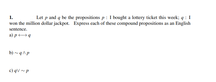 1.
Let p and q be the propositions p : I bought a lottery ticket this week; q: I
won the million dollar jackpot. Express each of these compound propositions as an English
sentence.
a) p q
b) ~q^p
c) qV~ p