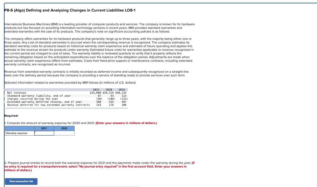 P8-6 (Algo) Defining and Analyzing Changes in Current Liabilities LO8-1
International Business Machines (IBM) is a leading provider of computer products and services. The company is known for its hardware
products but has focused on providing information technology services in recent years. IBM provides standard warranties and
extended warranties with the sale of its products. The company's note on significant accounting policies is as follows:
The company offers warranties for its hardware products that generally range up to three years, with the majority being either one or
three years. Any cost of standard warranties is accrued when the corresponding revenue is recognized. The company estimates its
standard warranty costs for products based on historical warranty claim experience and estimates of future spending and applies this
estimate to the revenue stream for products under warranty. Estimated future costs for warranties applicable to revenue recognized in
the current period are charged to cost of sales. The warranty liability is reviewed quarterly to verify that it properly reflects the
remaining obligation based on the anticipated expenditures over the balance of the obligation period. Adjustments are made when
actual warranty claim experience differs from estimates. Costs from fixed-price support or maintenance contracts, including extended
warranty contracts, are recognized as incurred.
Revenue from extended warranty contracts is initially recorded as deferred income and subsequently recognized on a straight-line
basis over the delivery period because the company is providing a service of standing ready to provide services over such term.
Selected information related to warranties provided by IBM follows (in millions of U.S. dollars):
2021 2020 2019
$59,000 $58,329 $60,334
Net revenues
Standard warranty liability, end of year
Charges incurred during the year
Extended warranty deferred revenue, end of year
87
(96)
360
93
123
(106) (125)
435
487
Revenue deferred for new extended warranty contracts
143
176
208
Required:
1. Compute the amount of warranty expense for 2020 and 2021. (Enter your answers in millions of dollars.)
Warranty expense
2021
2020
2. Prepare journal entries to record both the warranty expense for 2021 and the payments made under the warranty during the year. (If
no entry is required for a transaction/event, select "No journal entry required" in the first account field. Enter your answers in
millions of dollars.)
View transaction list