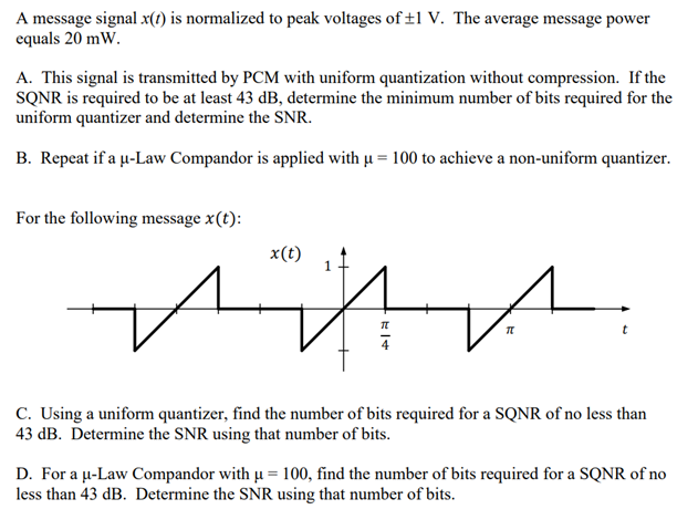A message signal x(1) is normalized to peak voltages of ±1 V. The average message power
equals 20 mW.
A. This signal is transmitted by PCM with uniform quantization without compression. If the
SQNR is required to be at least 43 dB, determine the minimum number of bits required for the
uniform quantizer and determine the SNR.
B. Repeat if a u-Law Compandor is applied with u = 100 to achieve a non-uniform quantizer.
For the following message x(t):
x(t)
C. Using a uniform quantizer, find the number of bits required for a SQNR of no less than
43 dB. Determine the SNR using that number of bits.
D. For a u-Law Compandor with u = 100, find the number of bits required for a SQNR of no
less than 43 dB. Determine the SNR using that number of bits.
