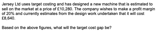 Jersey Ltd uses target costing and has designed a new machine that is estimated to
sell on the market at a price of £10,280. The company wishes to make a profit margin
of 20% and currently estimates from the design work undertaken that it will cost
£8,640.
Based on the above figures, what will the target cost gap be?
