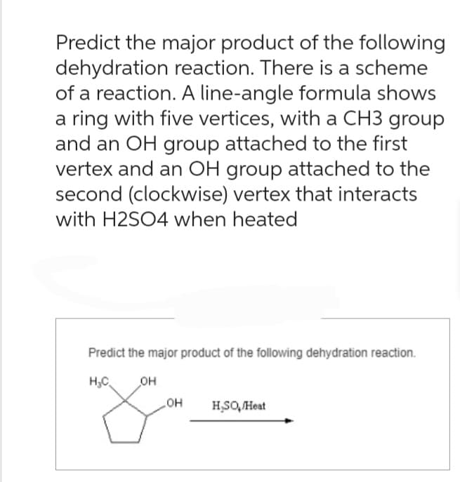 Predict the major product of the following
dehydration reaction. There is a scheme
of a reaction. A line-angle formula shows
a ring with five vertices, with a CH3 group
and an OH group attached to the first
vertex and an OH group attached to the
second (clockwise) vertex that interacts
with H2SO4 when heated
Predict the major product of the following dehydration reaction.
H₂C OH
OH
HSO, Heat