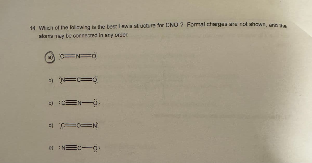 14. Which of the following is the best Lewis structure for CNO-? Formal charges are not shown, and the
atoms may be connected in any order.
a)
C=N=O
b) N=C=O
c) :C=N-Ö:
d) C=0=N
e) : N=C-Ö: