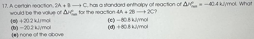 17. A certain reaction, 2A + BC, has a standard enthalpy of reaction of AH = -40.4 kJ/mol. What
would be the value of AHxn for the reaction 4A + 2B → 2C?
(a) +20.2 kJ/mol
(b) -20.2 kJ/mol
(e) none of the above
(c)-80.8 kJ/mol
(d) +80.8 kJ/mol