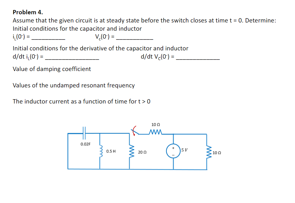 Problem 4.
Assume that the given circuit is at steady state before the switch closes at time t = 0. Determine:
Initial conditions for the capacitor and inductor
i(0:) =
V,(0') =
Initial conditions for the derivative of the capacitor and inductor
d/dt i (0') =
d/dt Vc(0) =
Value of damping coefficient
Values of the undamped resonant frequency
The inductor current as a function of time for t > 0
10 0
0.02F
5 V
0.5 H
20 0
10 0
ww
